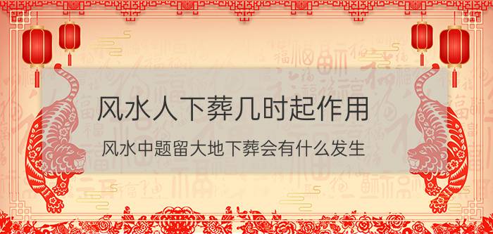 风水人下葬几时起作用 风水中题留大地下葬会有什么发生？